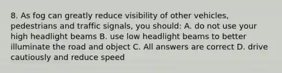 8. As fog can greatly reduce visibility of other vehicles, pedestrians and traffic signals, you should: A. do not use your high headlight beams B. use low headlight beams to better illuminate the road and object C. All answers are correct D. drive cautiously and reduce speed