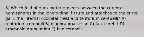 8) Which fold of dura mater projects between the cerebral hemispheres in the longitudinal fissure and attaches to the crista galli, the internal occipital crest and tentorium cerebelli? A) tentorium cerebelli B) diaphragma sellae C) falx cerebri D) arachnoid granulation E) falx cerebelli