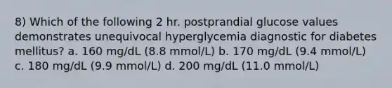 8) Which of the following 2 hr. postprandial glucose values demonstrates unequivocal hyperglycemia diagnostic for diabetes mellitus? a. 160 mg/dL (8.8 mmol/L) b. 170 mg/dL (9.4 mmol/L) c. 180 mg/dL (9.9 mmol/L) d. 200 mg/dL (11.0 mmol/L)