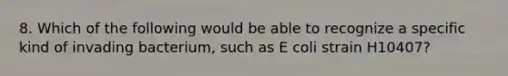 8. Which of the following would be able to recognize a specific kind of invading bacterium, such as <a href='https://www.questionai.com/knowledge/k8BYCh1Dul-e-coli' class='anchor-knowledge'>e coli</a> strain H10407?
