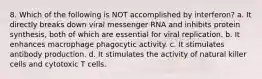 8. Which of the following is NOT accomplished by interferon? a. It directly breaks down viral messenger RNA and inhibits protein synthesis, both of which are essential for viral replication. b. It enhances macrophage phagocytic activity. c. It stimulates antibody production. d. It stimulates the activity of natural killer cells and cytotoxic T cells.