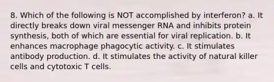 8. Which of the following is NOT accomplished by interferon? a. It directly breaks down viral messenger RNA and inhibits protein synthesis, both of which are essential for viral replication. b. It enhances macrophage phagocytic activity. c. It stimulates antibody production. d. It stimulates the activity of natural killer cells and cytotoxic T cells.