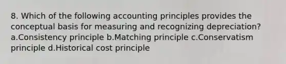 8. Which of the following accounting principles provides the conceptual basis for measuring and recognizing depreciation? a.Consistency principle b.Matching principle c.Conservatism principle d.Historical cost principle