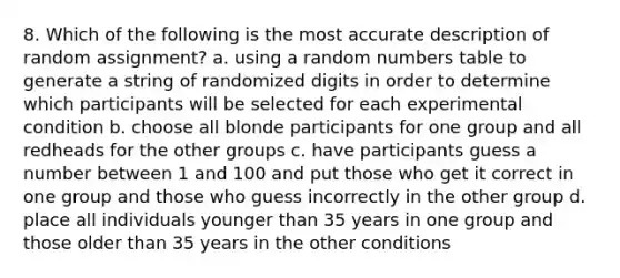 8. Which of the following is the most accurate description of random assignment? a. using a random numbers table to generate a string of randomized digits in order to determine which participants will be selected for each experimental condition b. choose all blonde participants for one group and all redheads for the other groups c. have participants guess a number between 1 and 100 and put those who get it correct in one group and those who guess incorrectly in the other group d. place all individuals younger than 35 years in one group and those older than 35 years in the other conditions