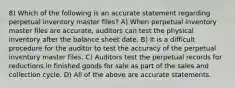 8) Which of the following is an accurate statement regarding perpetual inventory master files? A) When perpetual inventory master files are accurate, auditors can test the physical inventory after the balance sheet date. B) It is a difficult procedure for the auditor to test the accuracy of the perpetual inventory master files. C) Auditors test the perpetual records for reductions in finished goods for sale as part of the sales and collection cycle. D) All of the above are accurate statements.