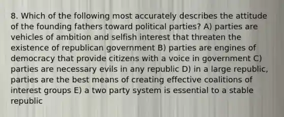 8. Which of the following most accurately describes the attitude of the founding fathers toward political parties? A) parties are vehicles of ambition and selfish interest that threaten the existence of republican government B) parties are engines of democracy that provide citizens with a voice in government C) parties are necessary evils in any republic D) in a large republic, parties are the best means of creating effective coalitions of interest groups E) a two party system is essential to a stable republic