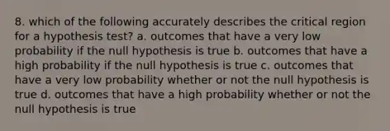 8. which of the following accurately describes the critical region for a hypothesis test? a. outcomes that have a very low probability if the null hypothesis is true b. outcomes that have a high probability if the null hypothesis is true c. outcomes that have a very low probability whether or not the null hypothesis is true d. outcomes that have a high probability whether or not the null hypothesis is true