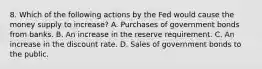 8. Which of the following actions by the Fed would cause the money supply to increase? A. Purchases of government bonds from banks. B. An increase in the reserve requirement. C. An increase in the discount rate. D. Sales of government bonds to the public.