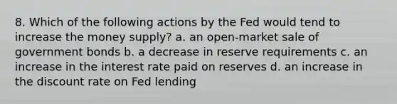 8. Which of the following actions by the Fed would tend to increase the money supply? a. an open-market sale of government bonds b. a decrease in reserve requirements c. an increase in the interest rate paid on reserves d. an increase in the discount rate on Fed lending