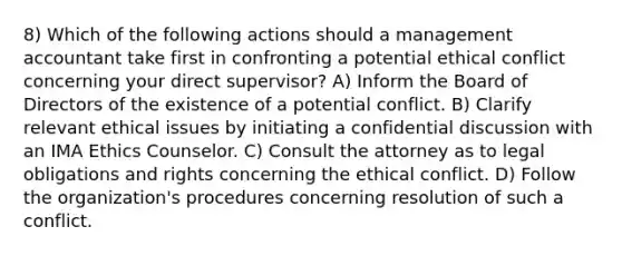 8) Which of the following actions should a management accountant take first in confronting a potential ethical conflict concerning your direct supervisor? A) Inform the Board of Directors of the existence of a potential conflict. B) Clarify relevant ethical issues by initiating a confidential discussion with an IMA Ethics Counselor. C) Consult the attorney as to legal obligations and rights concerning the ethical conflict. D) Follow the organization's procedures concerning resolution of such a conflict.