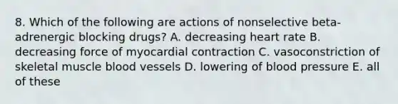 8. Which of the following are actions of nonselective beta-adrenergic blocking drugs? A. decreasing heart rate B. decreasing force of myocardial contraction C. vasoconstriction of skeletal muscle blood vessels D. lowering of blood pressure E. all of these