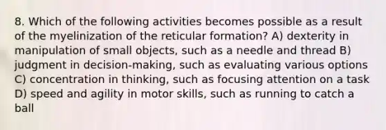 8. Which of the following activities becomes possible as a result of the myelinization of the reticular formation? A) dexterity in manipulation of small objects, such as a needle and thread B) judgment in decision-making, such as evaluating various options C) concentration in thinking, such as focusing attention on a task D) speed and agility in motor skills, such as running to catch a ball