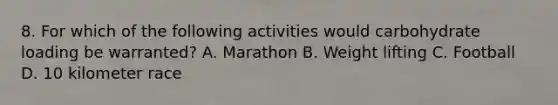 8. For which of the following activities would carbohydrate loading be warranted? A. Marathon B. Weight lifting C. Football D. 10 kilometer race