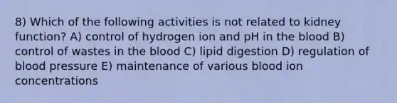 8) Which of the following activities is not related to kidney function? A) control of hydrogen ion and pH in the blood B) control of wastes in the blood C) lipid digestion D) regulation of blood pressure E) maintenance of various blood ion concentrations