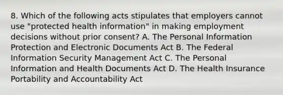 8. Which of the following acts stipulates that employers cannot use "protected health information" in making employment decisions without prior consent? A. The Personal Information Protection and Electronic Documents Act B. The Federal Information Security Management Act C. The Personal Information and Health Documents Act D. The Health Insurance Portability and Accountability Act