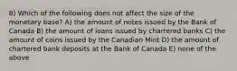 8) Which of the following does not affect the size of the monetary base? A) the amount of notes issued by the Bank of Canada B) the amount of loans issued by chartered banks C) the amount of coins issued by the Canadian Mint D) the amount of chartered bank deposits at the Bank of Canada E) none of the above