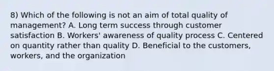 8) Which of the following is not an aim of total quality of management? A. Long term success through customer satisfaction B. Workers' awareness of quality process C. Centered on quantity rather than quality D. Beneficial to the customers, workers, and the organization