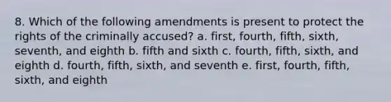 8. Which of the following amendments is present to protect the rights of the criminally accused? a. first, fourth, fifth, sixth, seventh, and eighth b. fifth and sixth c. fourth, fifth, sixth, and eighth d. fourth, fifth, sixth, and seventh e. first, fourth, fifth, sixth, and eighth