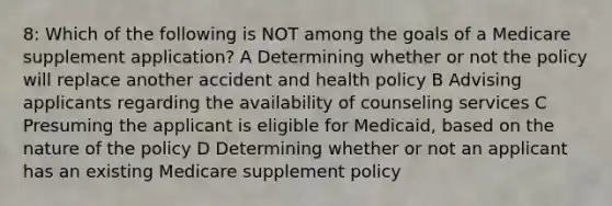 8: Which of the following is NOT among the goals of a Medicare supplement application? A Determining whether or not the policy will replace another accident and health policy B Advising applicants regarding the availability of counseling services C Presuming the applicant is eligible for Medicaid, based on the nature of the policy D Determining whether or not an applicant has an existing Medicare supplement policy