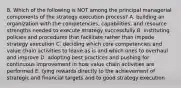 8. Which of the following is NOT among the principal managerial components of the strategy execution process? A. building an organization with the competencies, capabilities, and resource strengths needed to execute strategy successfully B. instituting policies and procedures that facilitate rather than impede strategy execution C. deciding which core competencies and value chain activities to leave as is and which ones to overhaul and improve D. adopting best practices and pushing for continuous improvement in how value chain activities are performed E. tying rewards directly to the achievement of strategic and financial targets and to good strategy execution