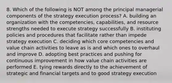 8. Which of the following is NOT among the principal managerial components of the strategy execution process? A. building an organization with the competencies, capabilities, and resource strengths needed to execute strategy successfully B. instituting policies and procedures that facilitate rather than impede strategy execution C. deciding which core competencies and value chain activities to leave as is and which ones to overhaul and improve D. adopting best practices and pushing for continuous improvement in how value chain activities are performed E. tying rewards directly to the achievement of strategic and financial targets and to good strategy execution