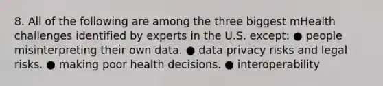 8. All of the following are among the three biggest mHealth challenges identified by experts in the U.S. except: ● people misinterpreting their own data. ● data privacy risks and legal risks. ● making poor health decisions. ● interoperability