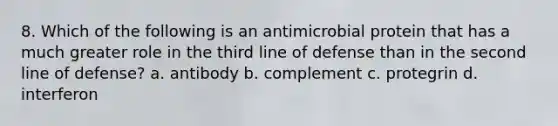 8. Which of the following is an antimicrobial protein that has a much greater role in the third line of defense than in the second line of defense? a. antibody b. complement c. protegrin d. interferon