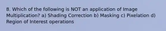 8. Which of the following is NOT an application of Image Multiplication? a) Shading Correction b) Masking c) Pixelation d) Region of Interest operations