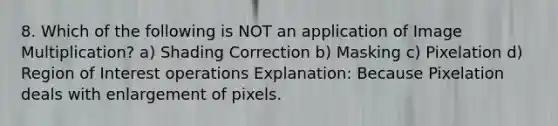 8. Which of the following is NOT an application of Image Multiplication? a) Shading Correction b) Masking c) Pixelation d) Region of Interest operations Explanation: Because Pixelation deals with enlargement of pixels.