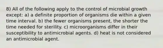 8) All of the following apply to the control of microbial growth except: a) a definite proportion of organisms die within a given time interval. b) the fewer organisms present, the shorter the time needed for sterility. c) microorganisms differ in their susceptibility to antimicrobial agents. d) heat is not considered an antimicrobial agent.