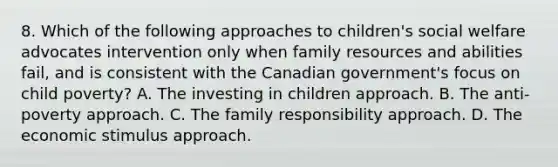 8. Which of the following approaches to children's social welfare advocates intervention only when family resources and abilities fail, and is consistent with the Canadian government's focus on child poverty? A. The investing in children approach. B. The anti-poverty approach. C. The family responsibility approach. D. The economic stimulus approach.