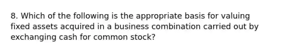 8. Which of the following is the appropriate basis for valuing fixed assets acquired in a business combination carried out by exchanging cash for common stock?