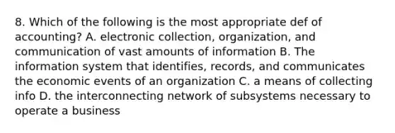 8. Which of the following is the most appropriate def of accounting? A. electronic collection, organization, and communication of vast amounts of information B. The information system that identifies, records, and communicates the economic events of an organization C. a means of collecting info D. the interconnecting network of subsystems necessary to operate a business