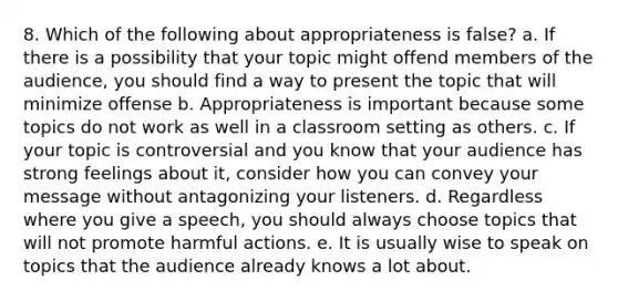 8. Which of the following about appropriateness is false? a. If there is a possibility that your topic might offend members of the audience, you should find a way to present the topic that will minimize offense b. Appropriateness is important because some topics do not work as well in a classroom setting as others. c. If your topic is controversial and you know that your audience has strong feelings about it, consider how you can convey your message without antagonizing your listeners. d. Regardless where you give a speech, you should always choose topics that will not promote harmful actions. e. It is usually wise to speak on topics that the audience already knows a lot about.