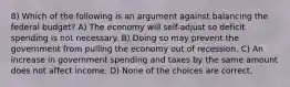 8) Which of the following is an argument against balancing the federal budget? A) The economy will self-adjust so deficit spending is not necessary. B) Doing so may prevent the government from pulling the economy out of recession. C) An increase in government spending and taxes by the same amount does not affect income. D) None of the choices are correct.