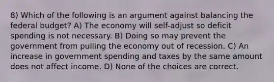 8) Which of the following is an argument against balancing the federal budget? A) The economy will self-adjust so deficit spending is not necessary. B) Doing so may prevent the government from pulling the economy out of recession. C) An increase in government spending and taxes by the same amount does not affect income. D) None of the choices are correct.