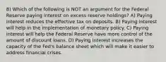 8) Which of the following is NOT an argument for the Federal Reserve paying interest on excess reserve holdings? A) Paying interest reduces the effective tax on deposits. B) Paying interest will help in the implementation of monetary policy. C) Paying interest will help the Federal Reserve have more control of the amount of discount loans. D) Paying interest increases the capacity of the Fed's balance sheet which will make it easier to address financial crises.