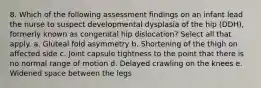 8. Which of the following assessment findings on an infant lead the nurse to suspect developmental dysplasia of the hip (DDH), formerly known as congenital hip dislocation? Select all that apply. a. Gluteal fold asymmetry b. Shortening of the thigh on affected side c. Joint capsule tightness to the point that there is no normal range of motion d. Delayed crawling on the knees e. Widened space between the legs