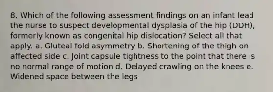 8. Which of the following assessment findings on an infant lead the nurse to suspect developmental dysplasia of the hip (DDH), formerly known as congenital hip dislocation? Select all that apply. a. Gluteal fold asymmetry b. Shortening of the thigh on affected side c. Joint capsule tightness to the point that there is no normal range of motion d. Delayed crawling on the knees e. Widened space between the legs