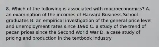 8. Which of the following is associated with macroeconomics? A. an examination of the incomes of Harvard Business School graduates B. an empirical investigation of the general price level and <a href='https://www.questionai.com/knowledge/kh7PJ5HsOk-unemployment-rate' class='anchor-knowledge'>unemployment rate</a>s since 1990 C. a study of the trend of pecan prices since the Second World War D. a case study of pricing and production in the textbook industry