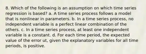 8. Which of the following is an assumption on which time series regression is based? a. A time series process follows a model that is nonlinear in parameters. b. In a time series process, no independent variable is a perfect linear combination of the others. c. In a time series process, at least one independent variable is a constant. d. For each time period, the expected value of the error ut, given the explanatory variables for all time periods, is positive.