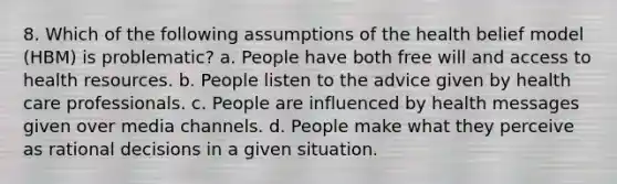 8. Which of the following assumptions of the health belief model (HBM) is problematic? a. People have both free will and access to health resources. b. People listen to the advice given by health care professionals. c. People are influenced by health messages given over media channels. d. People make what they perceive as rational decisions in a given situation.