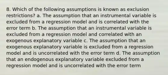 8. Which of the following assumptions is known as exclusion restrictions? a. The assumption that an instrumental variable is excluded from a regression model and is correlated with the error term b. The assumption that an instrumental variable is excluded from a regression model and correlated with an exogenous explanatory variable c. The assumption that an exogenous explanatory variable is excluded from a regression model and is uncorrelated with the error term d. The assumption that an endogenous explanatory variable excluded from a regression model and is uncorrelated with the error term