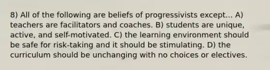 8) All of the following are beliefs of progressivists except... A) teachers are facilitators and coaches. B) students are unique, active, and self-motivated. C) the learning environment should be safe for risk-taking and it should be stimulating. D) the curriculum should be unchanging with no choices or electives.