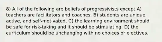 8) All of the following are beliefs of progressivists except A) teachers are facilitators and coaches. B) students are unique, active, and self-motivated. C) the learning environment should be safe for risk-taking and it should be stimulating. D) the curriculum should be unchanging with no choices or electives.