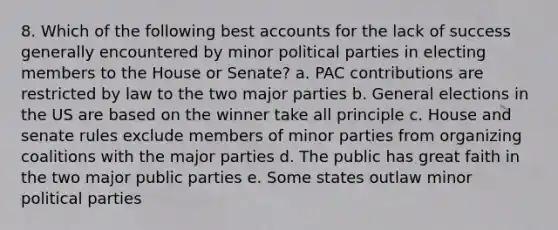 8. Which of the following best accounts for the lack of success generally encountered by minor political parties in electing members to the House or Senate? a. PAC contributions are restricted by law to the two major parties b. General elections in the US are based on the winner take all principle c. House and senate rules exclude members of minor parties from organizing coalitions with the major parties d. The public has great faith in the two major public parties e. Some states outlaw minor political parties