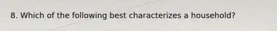 8. Which of the following best characterizes a household?