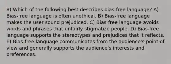 8) Which of the following best describes bias-free language? A) Bias-free language is often unethical. B) Bias-free language makes the user sound prejudiced. C) Bias-free language avoids words and phrases that unfairly stigmatize people. D) Bias-free language supports the stereotypes and prejudices that it reflects. E) Bias-free language communicates from the audience's point of view and generally supports the audience's interests and preferences.