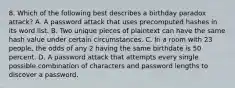 8. Which of the following best describes a birthday paradox attack? A. A password attack that uses precomputed hashes in its word list. B. Two unique pieces of plaintext can have the same hash value under certain circumstances. C. In a room with 23 people, the odds of any 2 having the same birthdate is 50 percent. D. A password attack that attempts every single possible combination of characters and password lengths to discover a password.