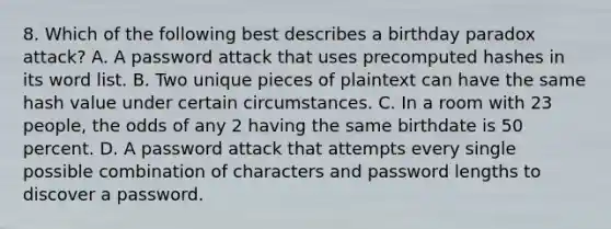 8. Which of the following best describes a birthday paradox attack? A. A password attack that uses precomputed hashes in its word list. B. Two unique pieces of plaintext can have the same hash value under certain circumstances. C. In a room with 23 people, the odds of any 2 having the same birthdate is 50 percent. D. A password attack that attempts every single possible combination of characters and password lengths to discover a password.